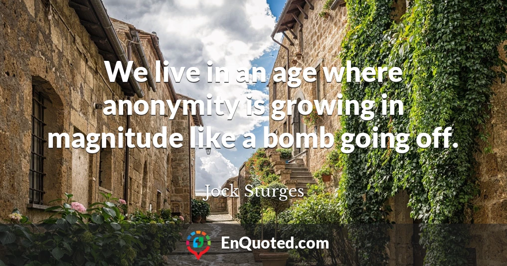 We live in an age where anonymity is growing in magnitude like a bomb going off.