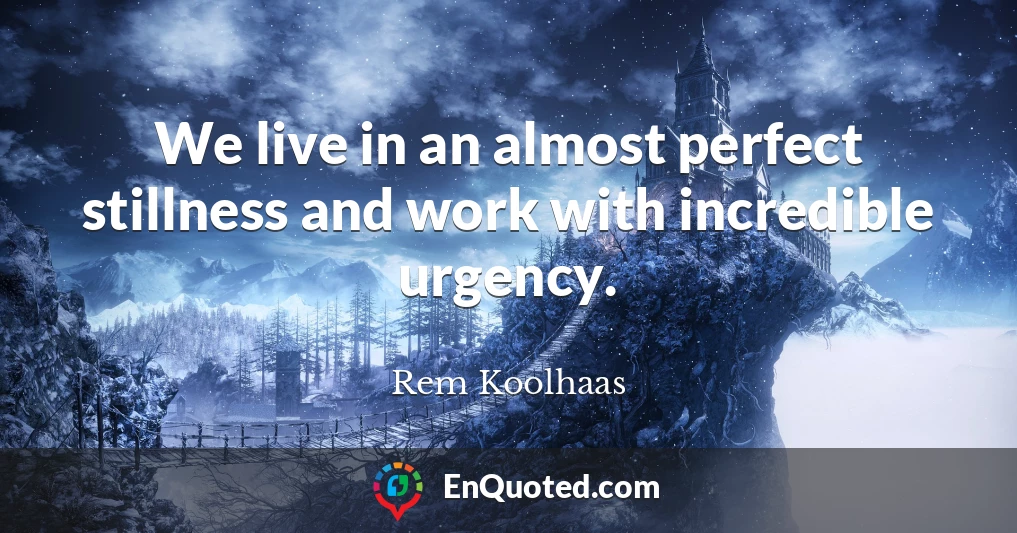 We live in an almost perfect stillness and work with incredible urgency.