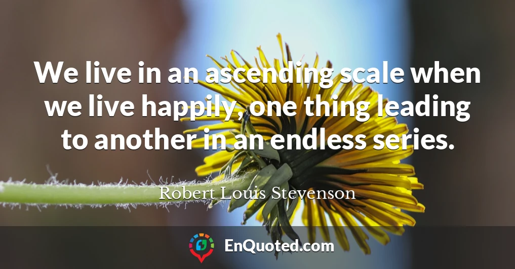 We live in an ascending scale when we live happily, one thing leading to another in an endless series.