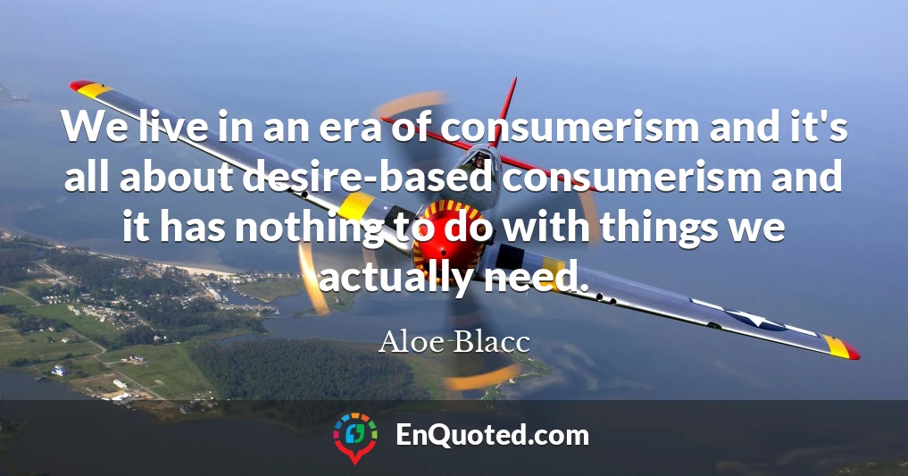 We live in an era of consumerism and it's all about desire-based consumerism and it has nothing to do with things we actually need.