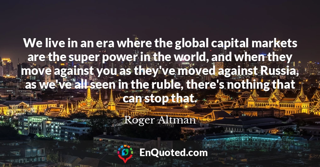 We live in an era where the global capital markets are the super power in the world, and when they move against you as they've moved against Russia, as we've all seen in the ruble, there's nothing that can stop that.