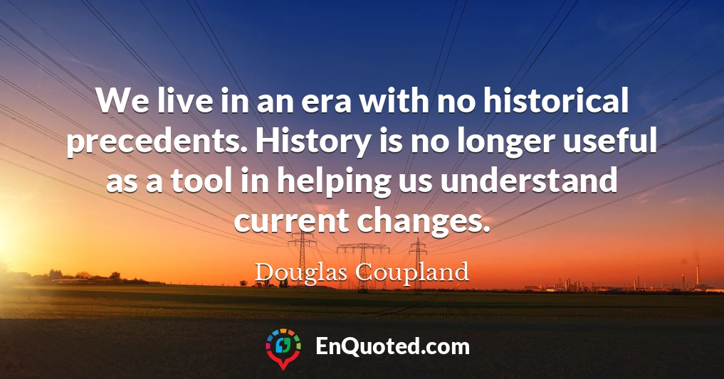 We live in an era with no historical precedents. History is no longer useful as a tool in helping us understand current changes.