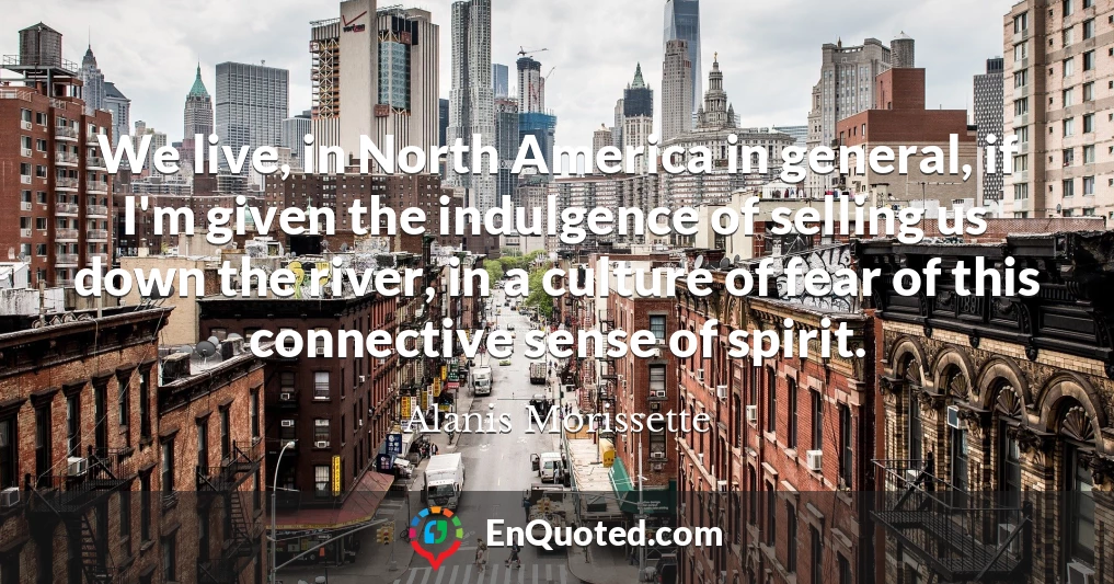 We live, in North America in general, if I'm given the indulgence of selling us down the river, in a culture of fear of this connective sense of spirit.