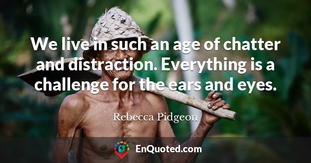 We live in such an age of chatter and distraction. Everything is a challenge for the ears and eyes.