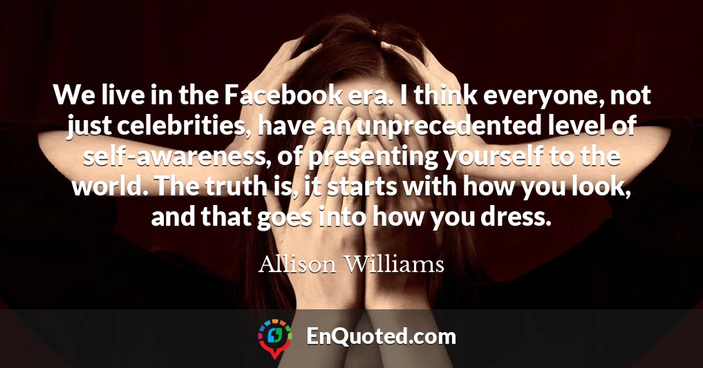 We live in the Facebook era. I think everyone, not just celebrities, have an unprecedented level of self-awareness, of presenting yourself to the world. The truth is, it starts with how you look, and that goes into how you dress.