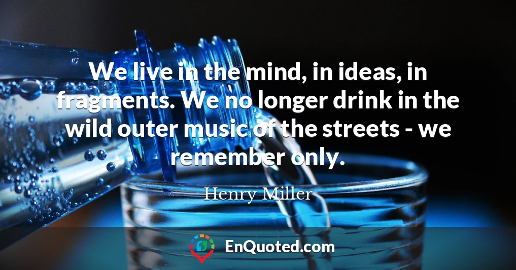We live in the mind, in ideas, in fragments. We no longer drink in the wild outer music of the streets - we remember only.
