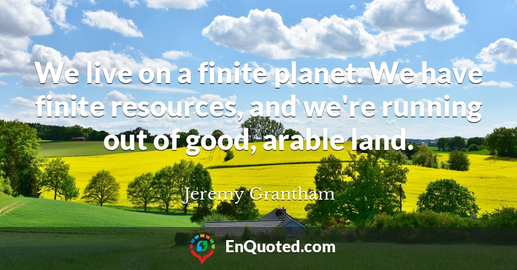 We live on a finite planet. We have finite resources, and we're running out of good, arable land.