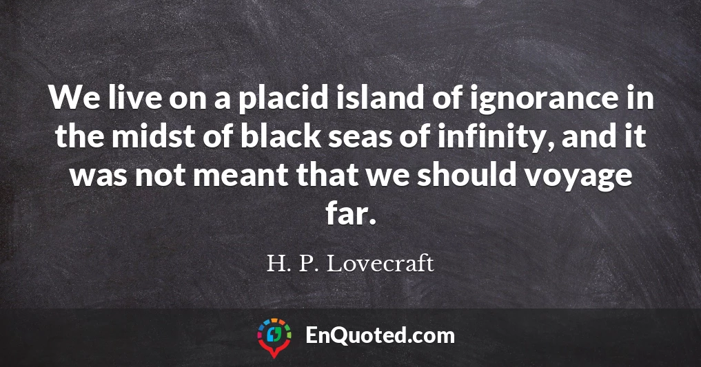We live on a placid island of ignorance in the midst of black seas of infinity, and it was not meant that we should voyage far.