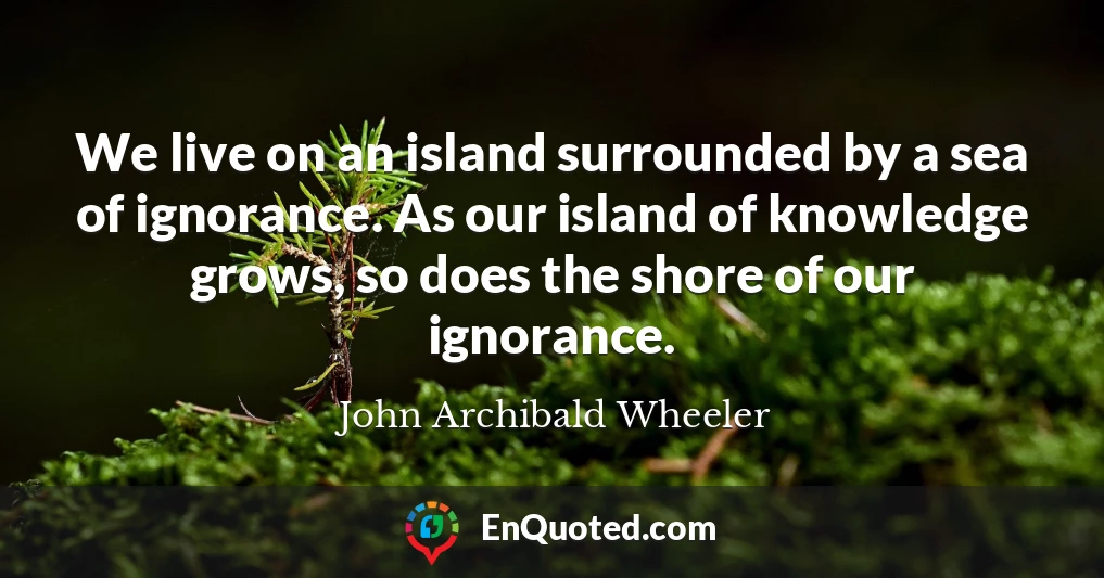We live on an island surrounded by a sea of ignorance. As our island of knowledge grows, so does the shore of our ignorance.