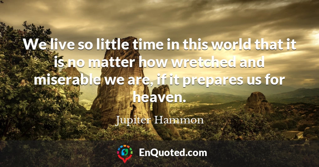 We live so little time in this world that it is no matter how wretched and miserable we are, if it prepares us for heaven.
