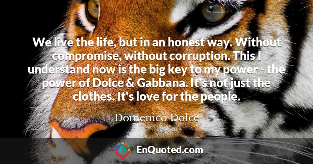 We live the life, but in an honest way. Without compromise, without corruption. This I understand now is the big key to my power - the power of Dolce & Gabbana. It's not just the clothes. It's love for the people.
