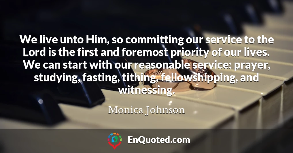 We live unto Him, so committing our service to the Lord is the first and foremost priority of our lives. We can start with our reasonable service: prayer, studying, fasting, tithing, fellowshipping, and witnessing.