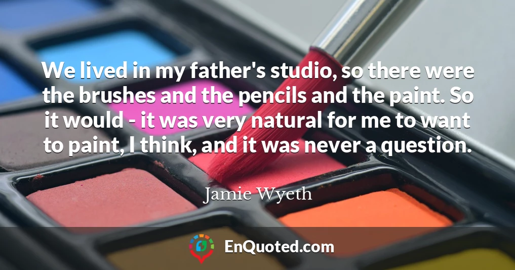 We lived in my father's studio, so there were the brushes and the pencils and the paint. So it would - it was very natural for me to want to paint, I think, and it was never a question.