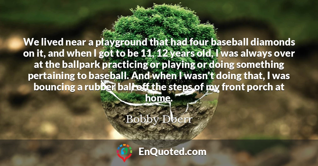 We lived near a playground that had four baseball diamonds on it, and when I got to be 11, 12 years old, I was always over at the ballpark practicing or playing or doing something pertaining to baseball. And when I wasn't doing that, I was bouncing a rubber ball off the steps of my front porch at home.