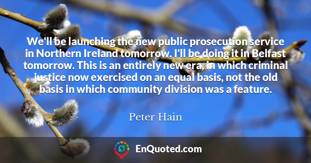 We'll be launching the new public prosecution service in Northern Ireland tomorrow. I'll be doing it in Belfast tomorrow. This is an entirely new era, in which criminal justice now exercised on an equal basis, not the old basis in which community division was a feature.