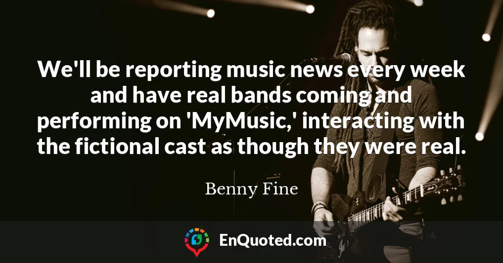 We'll be reporting music news every week and have real bands coming and performing on 'MyMusic,' interacting with the fictional cast as though they were real.