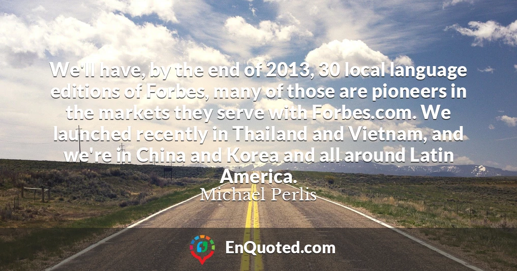 We'll have, by the end of 2013, 30 local language editions of Forbes, many of those are pioneers in the markets they serve with Forbes.com. We launched recently in Thailand and Vietnam, and we're in China and Korea and all around Latin America.
