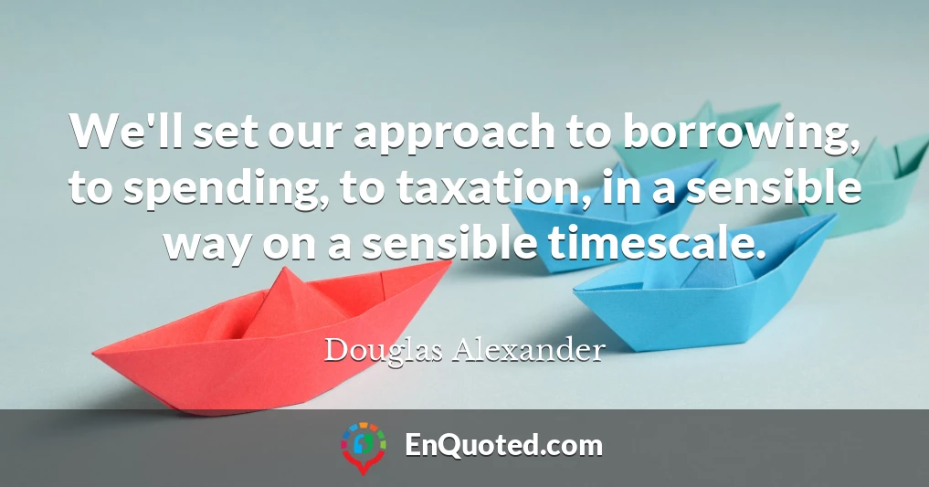 We'll set our approach to borrowing, to spending, to taxation, in a sensible way on a sensible timescale.