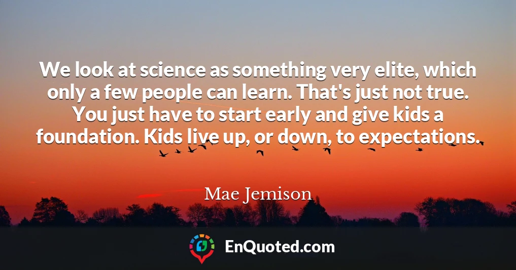 We look at science as something very elite, which only a few people can learn. That's just not true. You just have to start early and give kids a foundation. Kids live up, or down, to expectations.