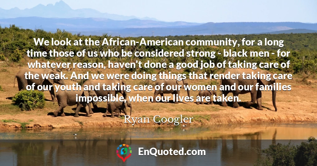 We look at the African-American community, for a long time those of us who be considered strong - black men - for whatever reason, haven't done a good job of taking care of the weak. And we were doing things that render taking care of our youth and taking care of our women and our families impossible, when our lives are taken.