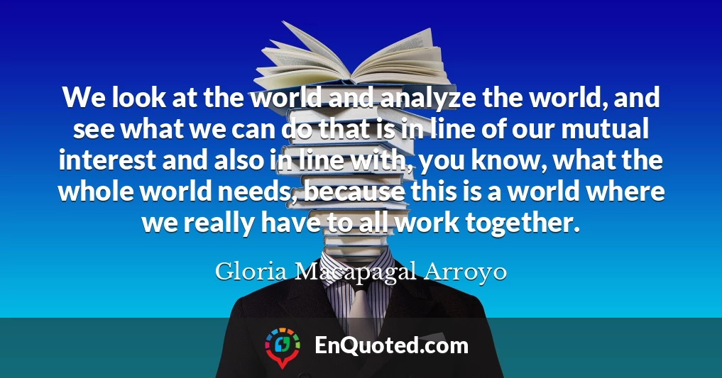 We look at the world and analyze the world, and see what we can do that is in line of our mutual interest and also in line with, you know, what the whole world needs, because this is a world where we really have to all work together.
