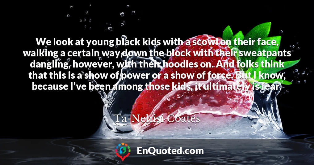 We look at young black kids with a scowl on their face, walking a certain way down the block with their sweatpants dangling, however, with their hoodies on. And folks think that this is a show of power or a show of force. But I know, because I've been among those kids, it ultimately is fear.