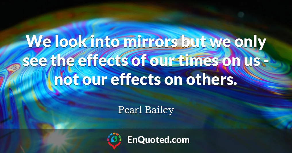 We look into mirrors but we only see the effects of our times on us - not our effects on others.