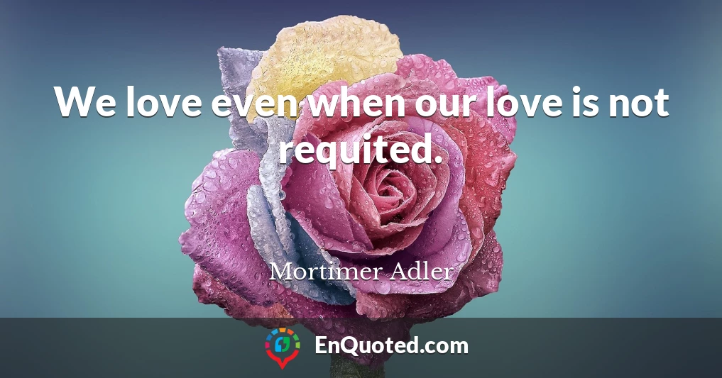 We love even when our love is not requited.