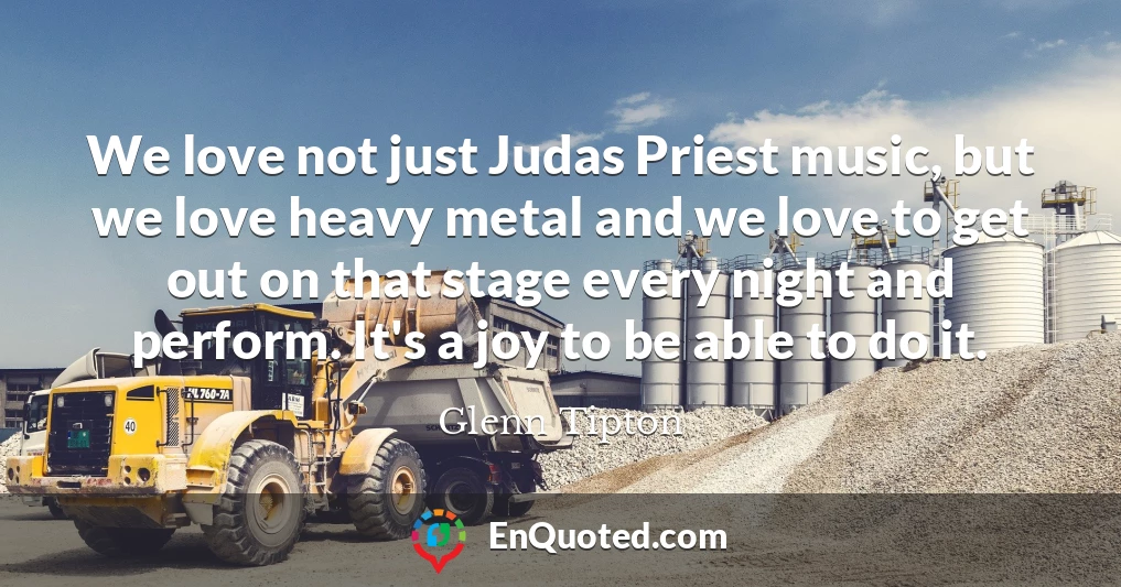We love not just Judas Priest music, but we love heavy metal and we love to get out on that stage every night and perform. It's a joy to be able to do it.