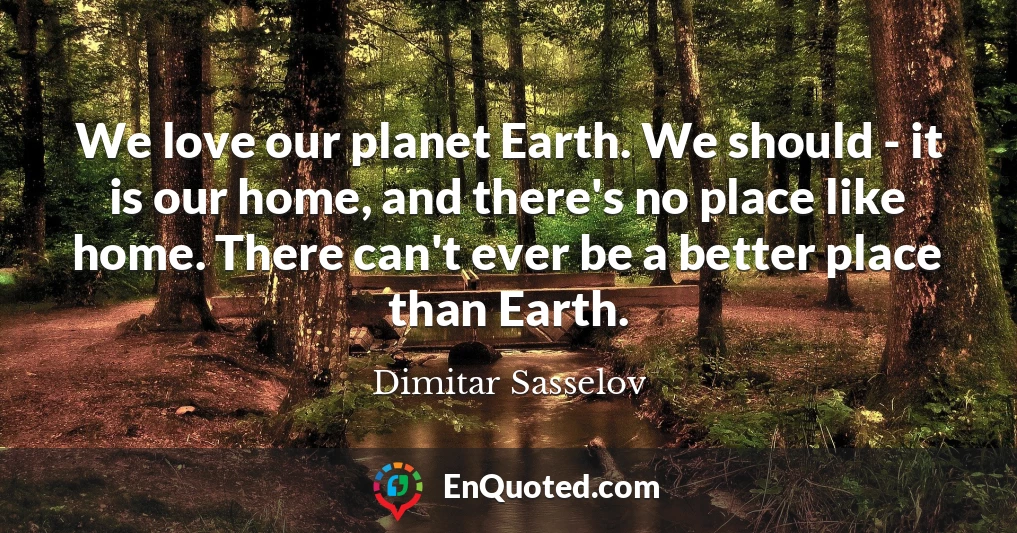 We love our planet Earth. We should - it is our home, and there's no place like home. There can't ever be a better place than Earth.
