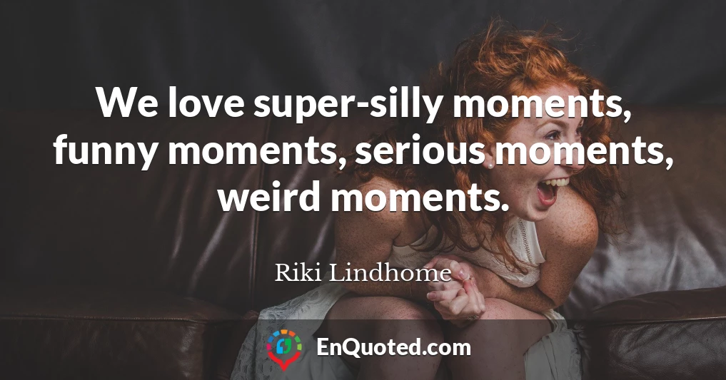 We love super-silly moments, funny moments, serious moments, weird moments.