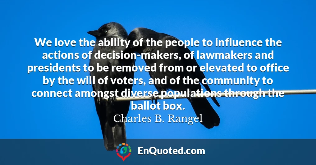 We love the ability of the people to influence the actions of decision-makers, of lawmakers and presidents to be removed from or elevated to office by the will of voters, and of the community to connect amongst diverse populations through the ballot box.