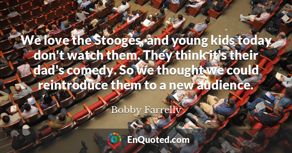We love the Stooges, and young kids today don't watch them. They think it's their dad's comedy. So we thought we could reintroduce them to a new audience.