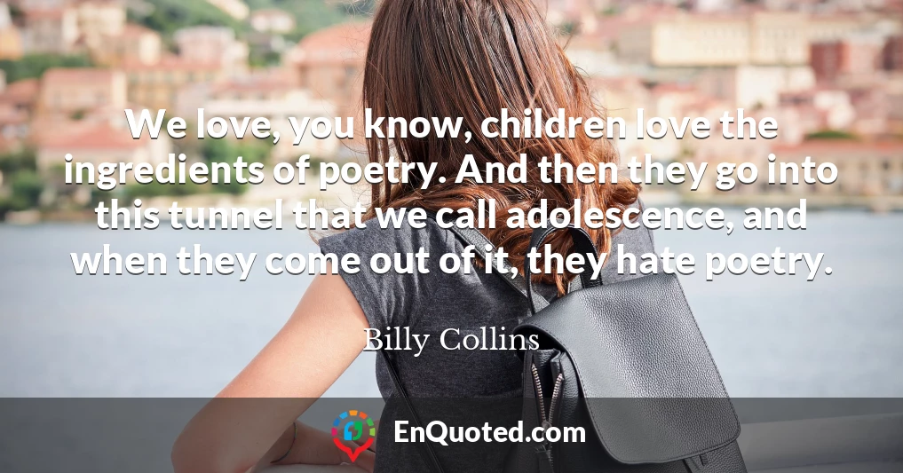 We love, you know, children love the ingredients of poetry. And then they go into this tunnel that we call adolescence, and when they come out of it, they hate poetry.