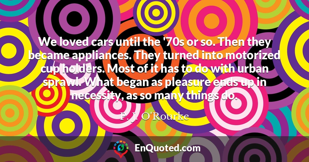 We loved cars until the '70s or so. Then they became appliances. They turned into motorized cup holders. Most of it has to do with urban sprawl. What began as pleasure ends up in necessity, as so many things do.