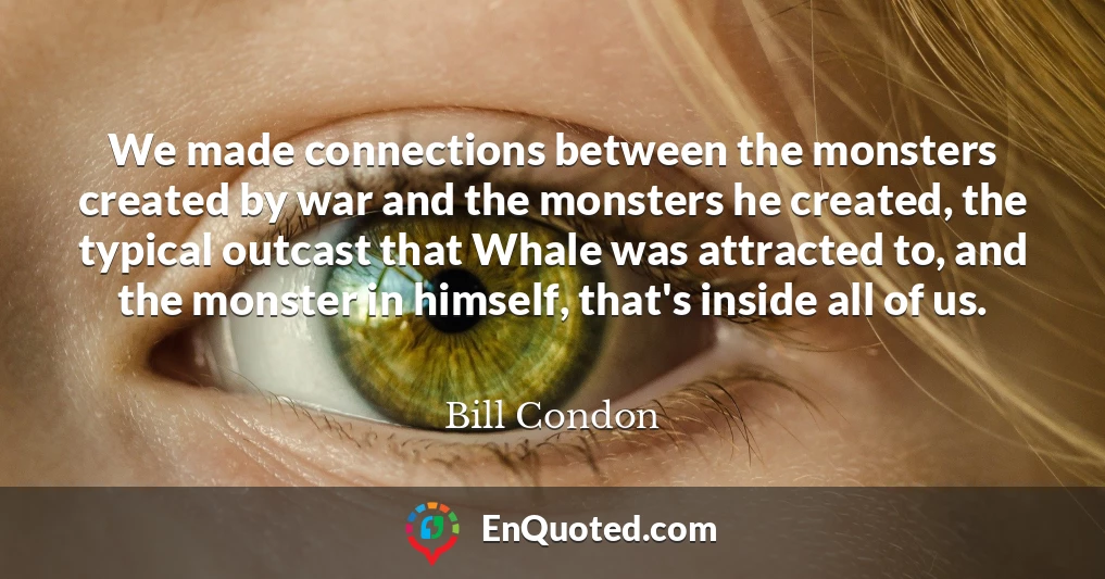 We made connections between the monsters created by war and the monsters he created, the typical outcast that Whale was attracted to, and the monster in himself, that's inside all of us.