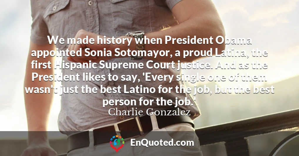 We made history when President Obama appointed Sonia Sotomayor, a proud Latina, the first Hispanic Supreme Court justice. And as the President likes to say, 'Every single one of them wasn't just the best Latino for the job, but the best person for the job.'