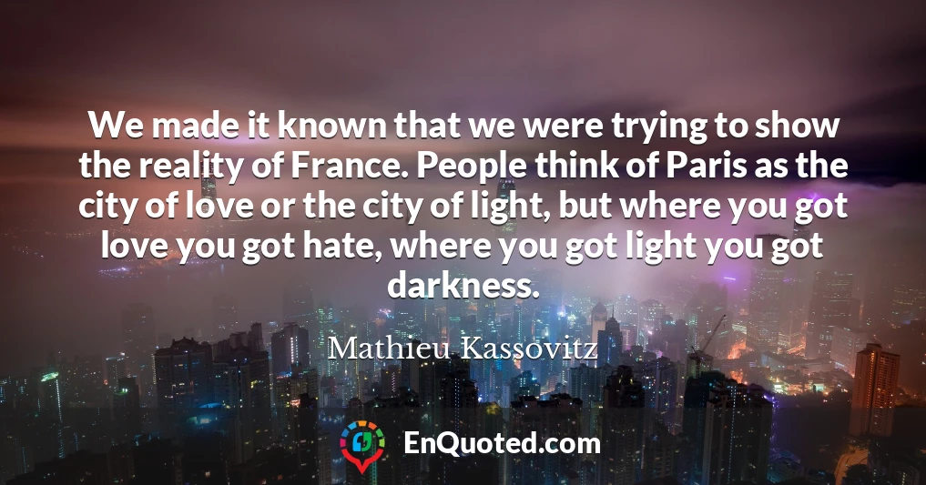 We made it known that we were trying to show the reality of France. People think of Paris as the city of love or the city of light, but where you got love you got hate, where you got light you got darkness.