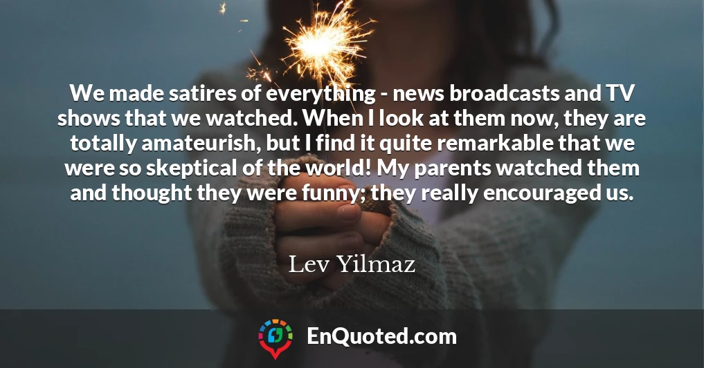 We made satires of everything - news broadcasts and TV shows that we watched. When I look at them now, they are totally amateurish, but I find it quite remarkable that we were so skeptical of the world! My parents watched them and thought they were funny; they really encouraged us.