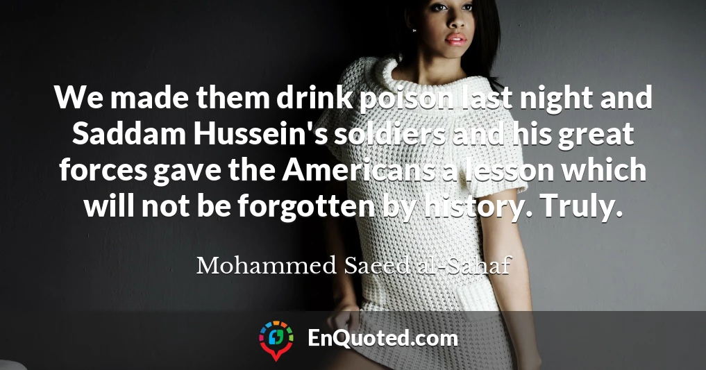 We made them drink poison last night and Saddam Hussein's soldiers and his great forces gave the Americans a lesson which will not be forgotten by history. Truly.