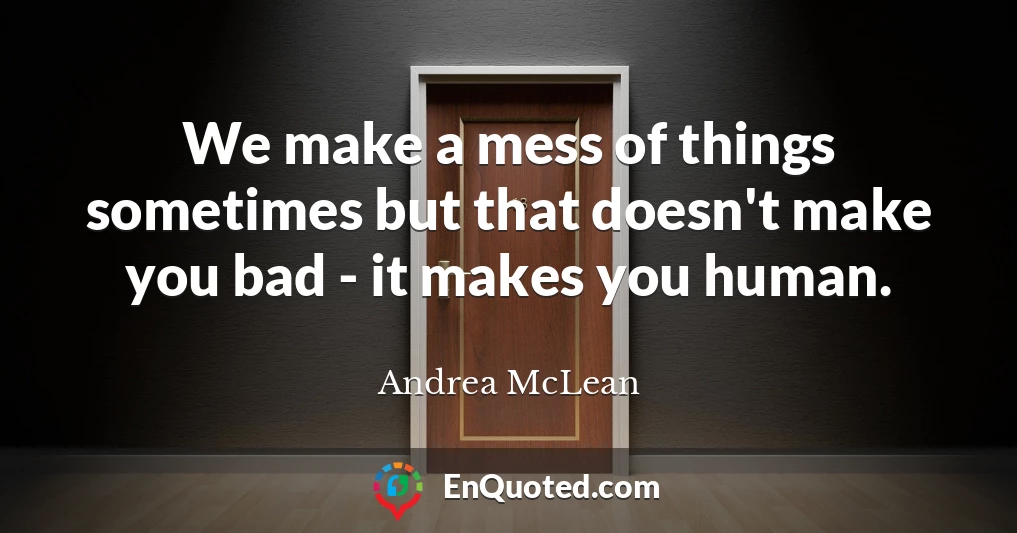 We make a mess of things sometimes but that doesn't make you bad - it makes you human.