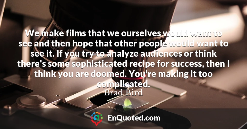 We make films that we ourselves would want to see and then hope that other people would want to see it. If you try to analyze audiences or think there's some sophisticated recipe for success, then I think you are doomed. You're making it too complicated.