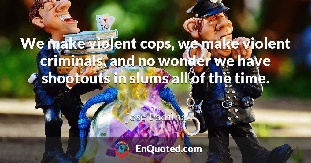 We make violent cops, we make violent criminals, and no wonder we have shootouts in slums all of the time.