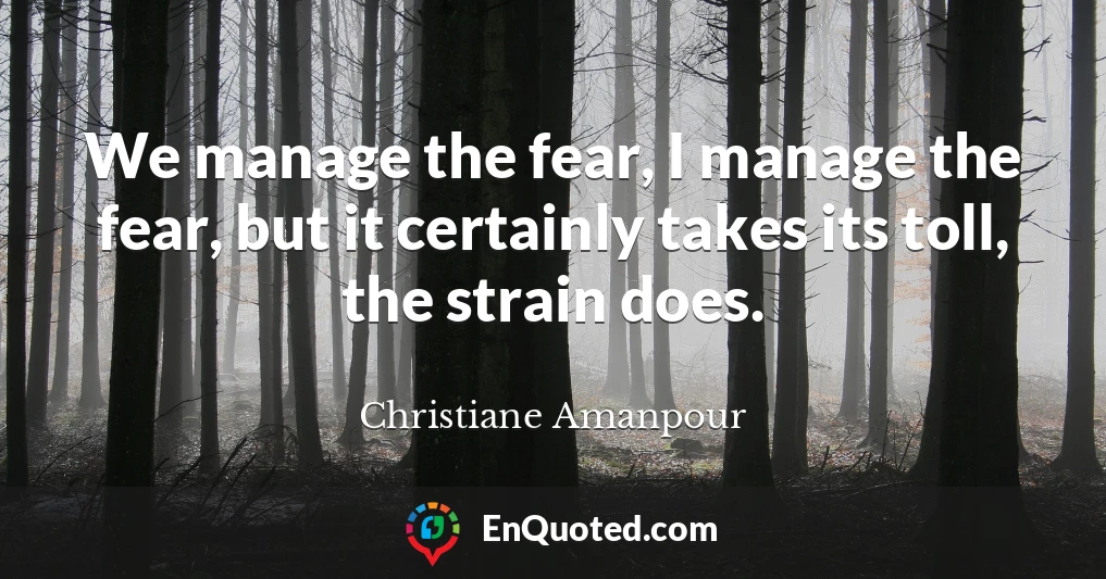 We manage the fear, I manage the fear, but it certainly takes its toll, the strain does.