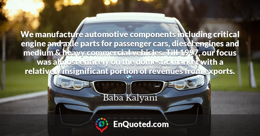 We manufacture automotive components including critical engine and axle parts for passenger cars, diesel engines and medium & heavy commercial vehicles. Till 1997, our focus was almost entirely on the domestic market with a relatively insignificant portion of revenues from exports.