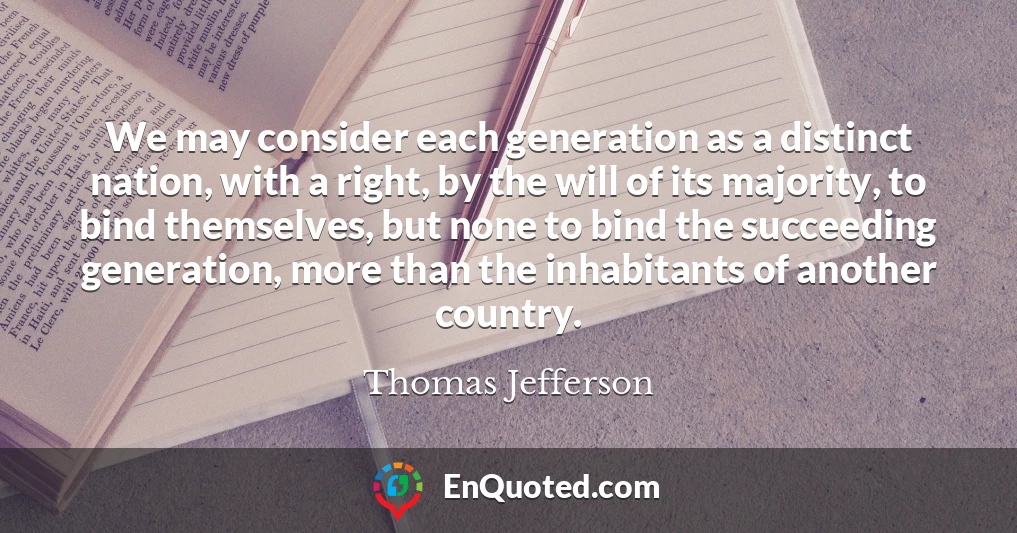 We may consider each generation as a distinct nation, with a right, by the will of its majority, to bind themselves, but none to bind the succeeding generation, more than the inhabitants of another country.