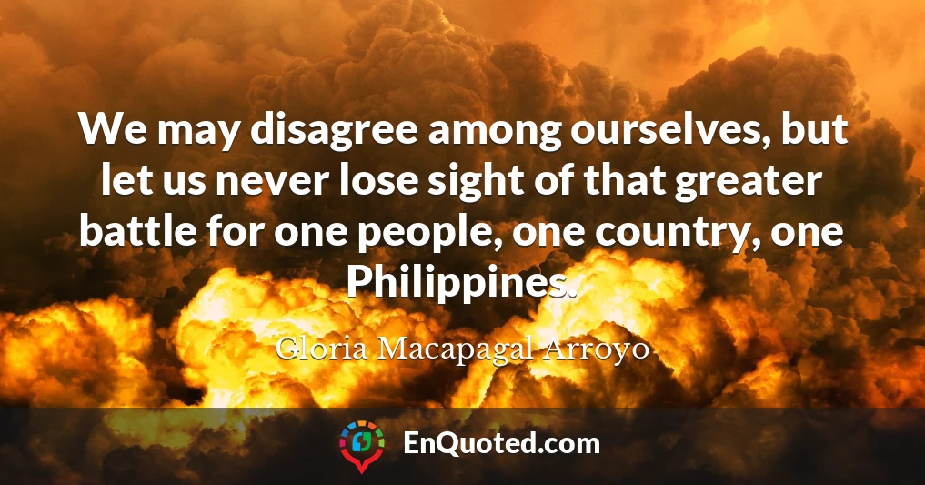We may disagree among ourselves, but let us never lose sight of that greater battle for one people, one country, one Philippines.