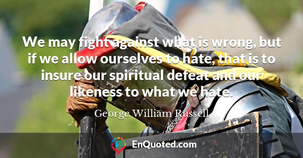 We may fight against what is wrong, but if we allow ourselves to hate, that is to insure our spiritual defeat and our likeness to what we hate.