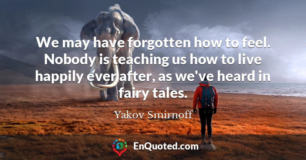 We may have forgotten how to feel. Nobody is teaching us how to live happily ever after, as we've heard in fairy tales.