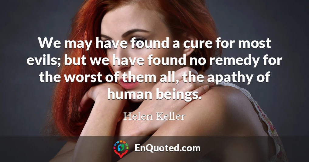 We may have found a cure for most evils; but we have found no remedy for the worst of them all, the apathy of human beings.